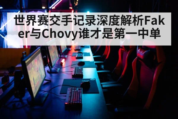 世界赛交手记录深度解析Faker与Chovy谁才是第一中单