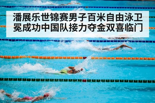 潘展乐世锦赛男子百米自由泳卫冕成功中国队接力夺金双喜临门