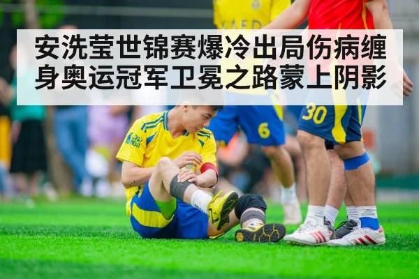 安洗莹世锦赛爆冷出局伤病缠身奥运冠军卫冕之路蒙上阴影