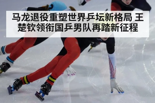 马龙退役重塑世界乒坛新格局 王楚钦领衔国乒男队再踏新征程