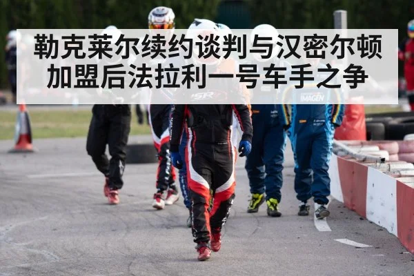 勒克莱尔续约谈判与汉密尔顿加盟后法拉利一号车手之争