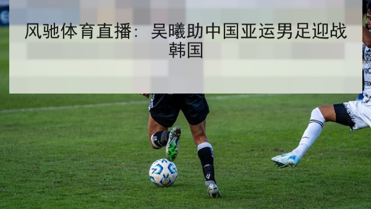 风驰体育直播: 吴曦助中国亚运男足迎战韩国 风驰体育直播: 吴曦助中国亚运男足迎战韩国