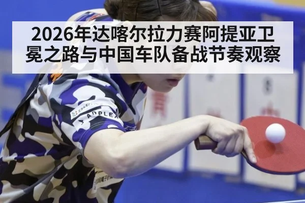 2026年达喀尔拉力赛阿提亚卫冕之路与中国车队备战节奏观察